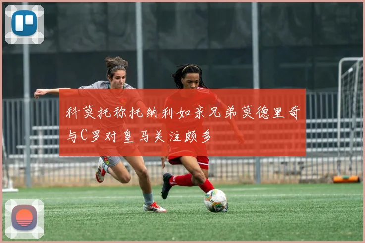 科莫托称托纳利如亲兄弟莫德里奇与C罗对皇马关注颇多