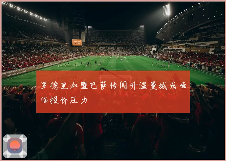 罗德里加盟巴萨传闻升温曼城或面临报价压力