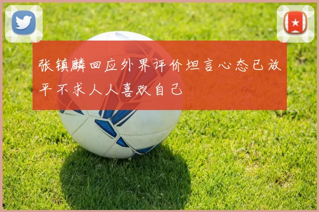张镇麟回应外界评价坦言心态已放平不求人人喜欢自己