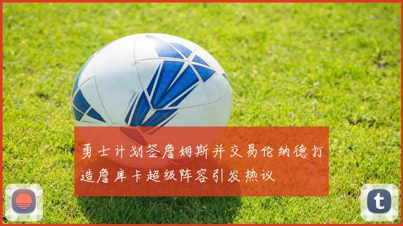 勇士计划签詹姆斯并交易伦纳德打造詹库卡超级阵容引发热议