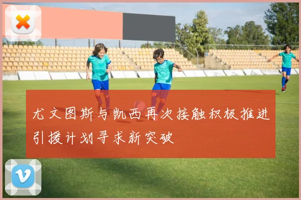 尤文图斯与凯西再次接触积极推进引援计划寻求新突破