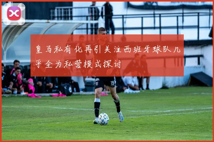 皇马私有化再引关注西班牙球队几乎全为私营模式探讨