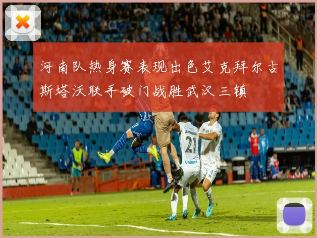 河南队热身赛表现出色艾克拜尔古斯塔沃联手破门战胜武汉三镇