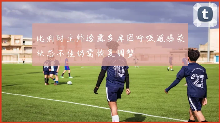 比利时主帅透露多库因呼吸道感染状态不佳仍需恢复调整