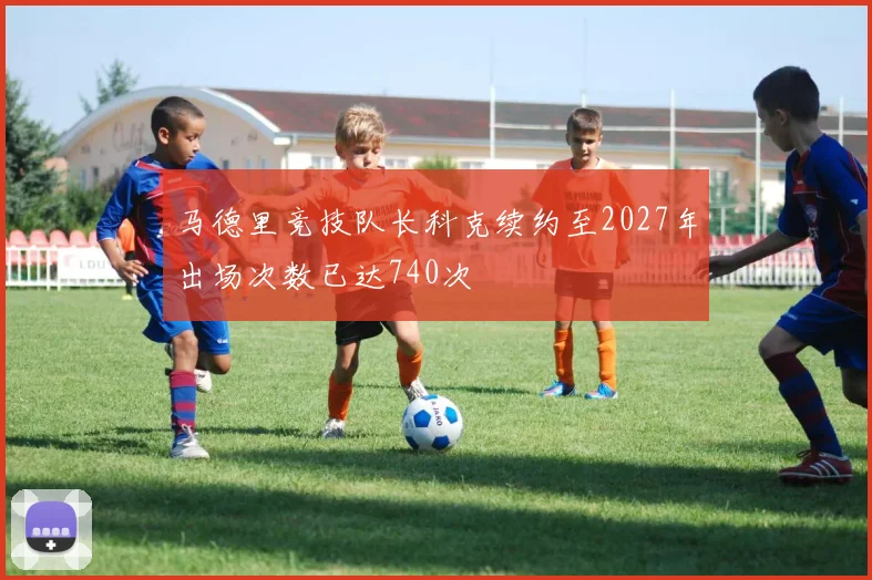 马德里竞技队长科克续约至2027年出场次数已达740次