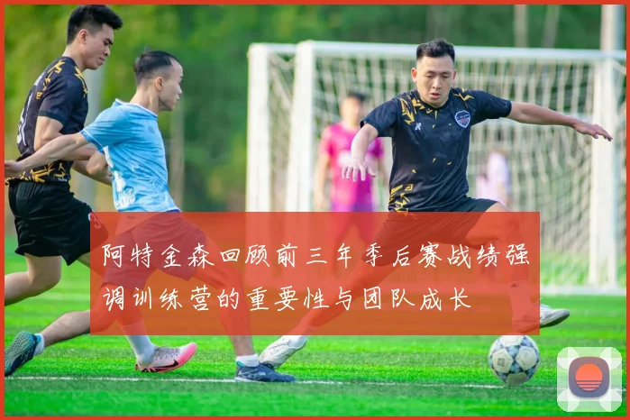阿特金森回顾前三年季后赛战绩强调训练营的重要性与团队成长