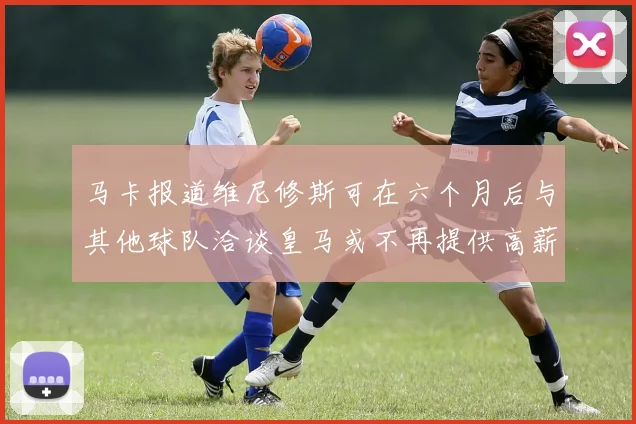 马卡报道维尼修斯可在六个月后与其他球队洽谈皇马或不再提供高薪合同