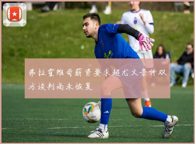 弗拉霍维奇薪资要求超尤文条件双方谈判尚未恢复