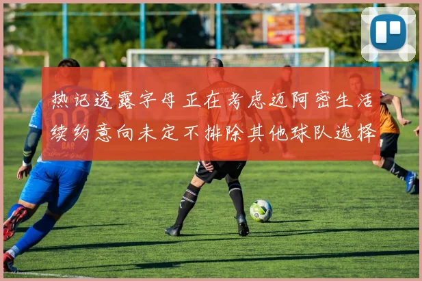 热记透露字母正在考虑迈阿密生活续约意向未定不排除其他球队选择