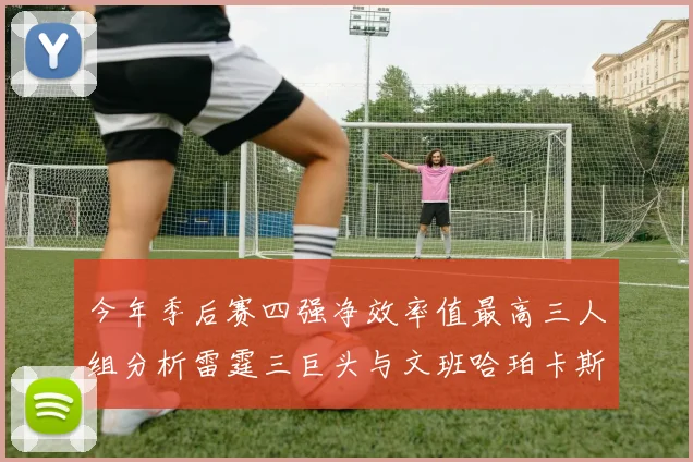 今年季后赛四强净效率值最高三人组分析雷霆三巨头与文班哈珀卡斯尔的表现对比