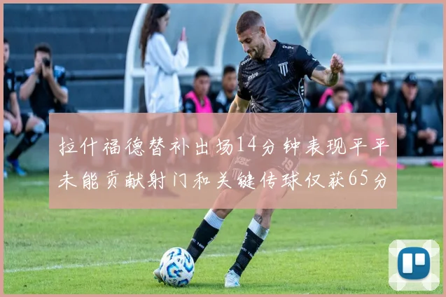 拉什福德替补出场14分钟表现平平未能贡献射门和关键传球仅获65分