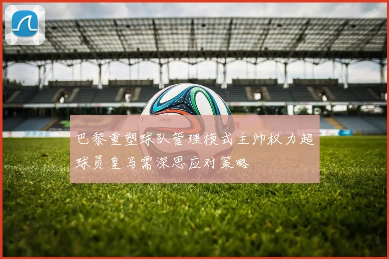 巴黎重塑球队管理模式主帅权力超球员皇马需深思应对策略
