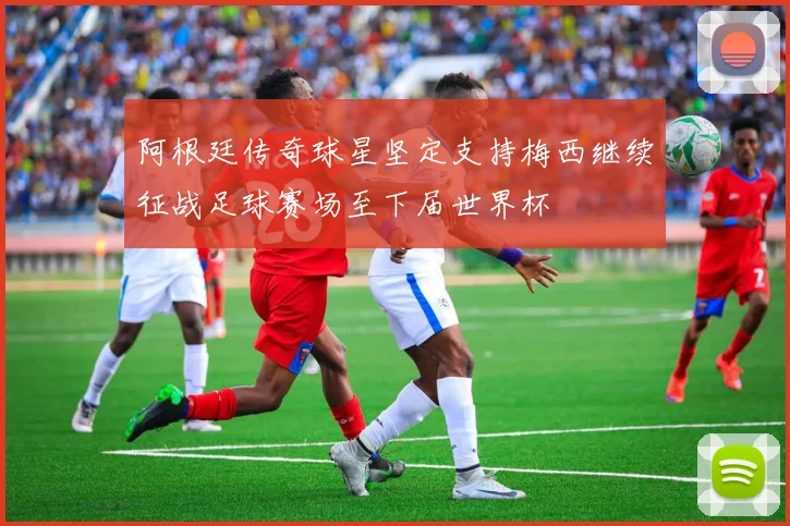 阿根廷传奇球星坚定支持梅西继续征战足球赛场至下届世界杯