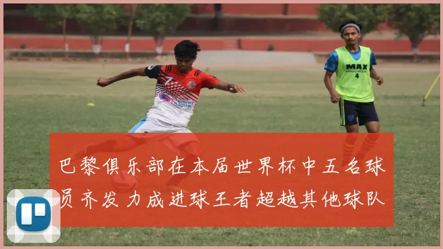 巴黎俱乐部在本届世界杯中五名球员齐发力成进球王者超越其他球队