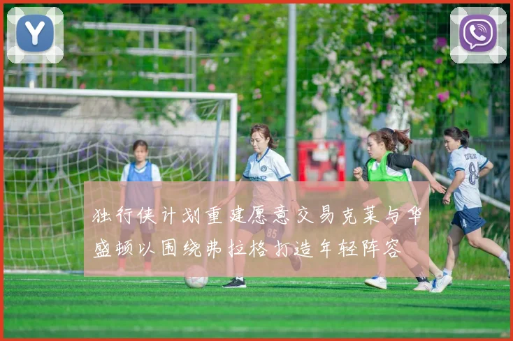 独行侠计划重建愿意交易克莱与华盛顿以围绕弗拉格打造年轻阵容