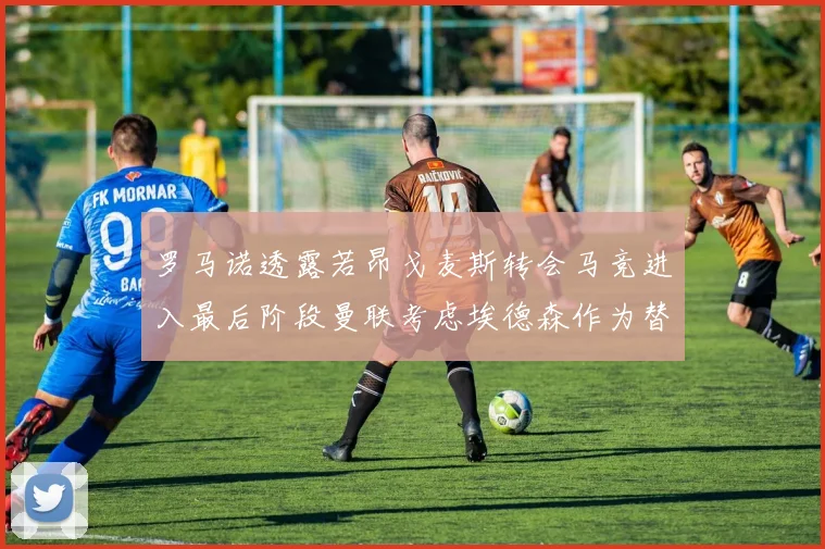 罗马诺透露若昂戈麦斯转会马竞进入最后阶段曼联考虑埃德森作为替代人选