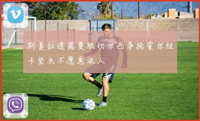 斯基拉透露曼联切尔西争抢霍尔纽卡坚决不愿意放人