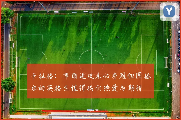 卡拉格：华丽进攻未必夺冠但图赫尔的英格兰值得我们热爱与期待