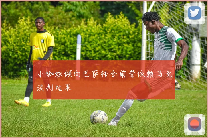 小蜘蛛倾向巴萨转会前景依赖马竞谈判结果