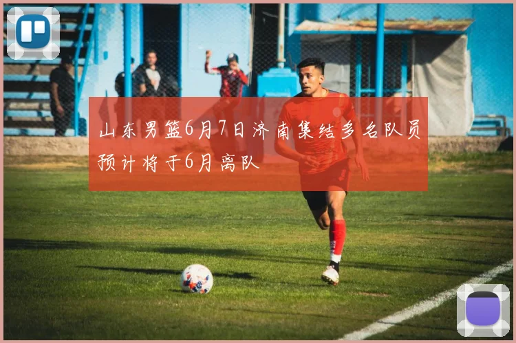 山东男篮6月7日济南集结多名队员预计将于6月离队