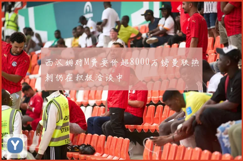 西汉姆对M费要价超8000万镑曼联热刺仍在积极洽谈中