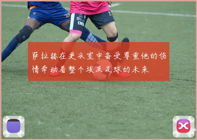 萨拉赫在更衣室中备受尊重他的伤情牵动着整个埃及足球的未来